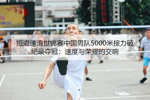 短道速滑世锦赛中国男队5000米接力破纪录夺冠：速度与荣耀的交响