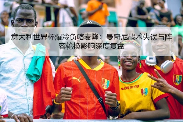 意大利世界杯爆冷负喀麦隆：曼奇尼战术失误与阵容轮换影响深度复盘