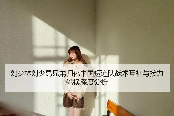 刘少林刘少昂兄弟归化中国短道队战术互补与接力轮换深度分析